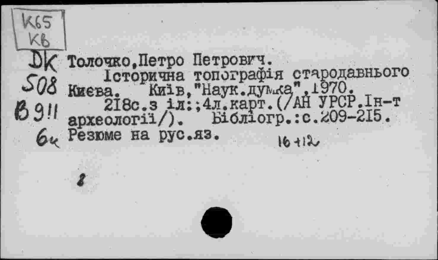 ﻿кь
ik“ Толочко,Петро Петрович.
Спо	Історична топографія стародавнього
Києва.	Київ, " Наук, ду^а", 1970.
A QJI	2І8С.З іл;;4л.карт.(/АЙ УРСР.Ін-т
® ' археології/). Біблюгр. : с. 209-215.
Резюме на рус.яз. (fc